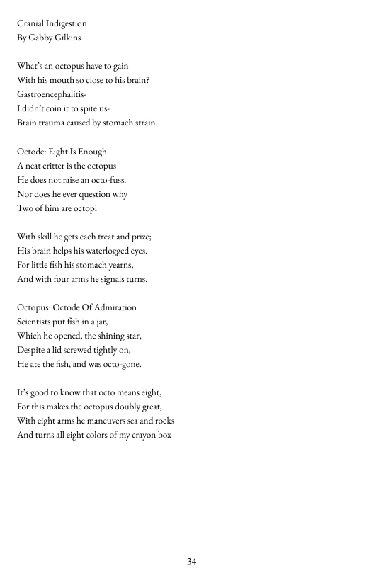 Cranial Indigestion By Gabby Gilkins  ‘What’s an octopus have to gain ‘With his mouth so close to his brain? Gastroencephalitis.  Ldidn’t coin it to spite s  Brain trauma caused by stomach strsin,  Octode: Eight Is Enough Anctcritieris the actopus He docs not raise an acto-fuss Nordoes he ever question why Towo ofhim are actopi  With skl he getseach treat and prizes s brain helps his waterlogged eyes. Forlitle ish his stomach yearns, And with four arms he signals crns.  Octopus: Octode OF Admiration Scienists put fish in a jar,  Which he opened, the shining star, Despitealid screwed tightly on, He ate the fish, and was octo-gone.  16 good to know thatocto means cight, For this makes the octopus doubly geat, With cght aems he mancuvers s and rocks ‘And wens all cight colors of my crayon box  34 